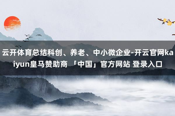 云开体育总结科创、养老、中小微企业-开云官网kaiyun皇马赞助商 「中国」官方网站 登录入口