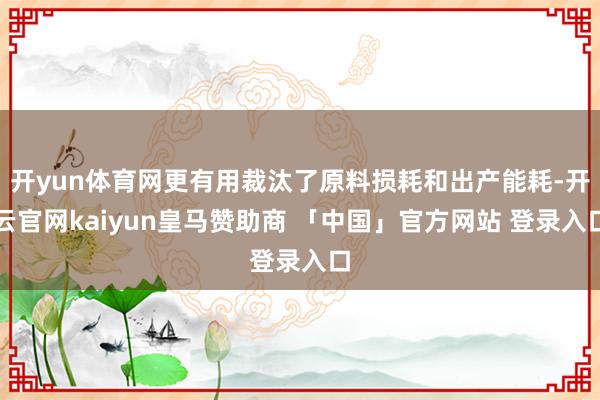 开yun体育网更有用裁汰了原料损耗和出产能耗-开云官网kaiyun皇马赞助商 「中国」官方网站 登录入口