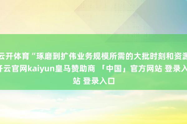 云开体育“琢磨到扩伟业务规模所需的大批时刻和资源-开云官网kaiyun皇马赞助商 「中国」官方网站 登录入口