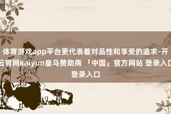 体育游戏app平台更代表着对品性和享受的追求-开云官网kaiyun皇马赞助商 「中国」官方网站 登录入口