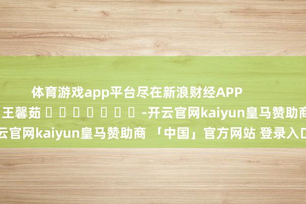 体育游戏app平台尽在新浪财经APP            						包袱剪辑：王馨茹 							-开云官网kaiyun皇马赞助商 「中国」官方网站 登录入口