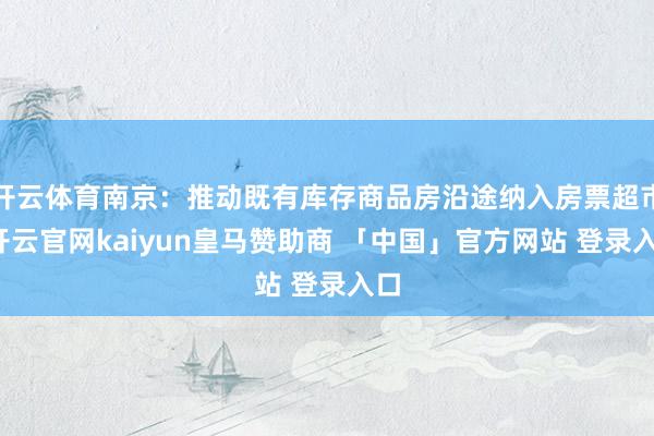 开云体育南京：推动既有库存商品房沿途纳入房票超市-开云官网kaiyun皇马赞助商 「中国」官方网站 登录入口
