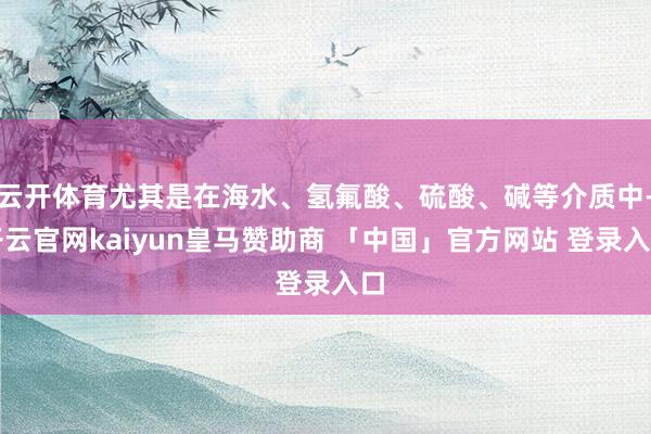 云开体育尤其是在海水、氢氟酸、硫酸、碱等介质中-开云官网kaiyun皇马赞助商 「中国」官方网站 登录入口