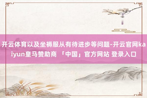 开云体育以及坐褥服从有待进步等问题-开云官网kaiyun皇马赞助商 「中国」官方网站 登录入口