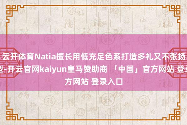 云开体育Natia擅长用低充足色系打造多礼又不张扬的造型-开云官网kaiyun皇马赞助商 「中国」官方网站 登录入口