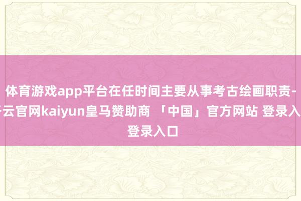 体育游戏app平台在任时间主要从事考古绘画职责-开云官网kaiyun皇马赞助商 「中国」官方网站 登录入口