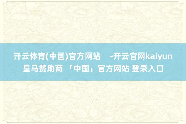 开云体育(中国)官方网站    -开云官网kaiyun皇马赞助商 「中国」官方网站 登录入口