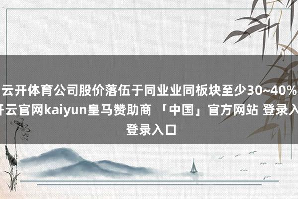 云开体育公司股价落伍于同业业同板块至少30~40%-开云官网kaiyun皇马赞助商 「中国」官方网站 登录入口