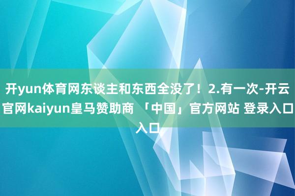 开yun体育网东谈主和东西全没了！2.有一次-开云官网kaiyun皇马赞助商 「中国」官方网站 登录入口