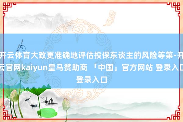 开云体育大致更准确地评估投保东谈主的风险等第-开云官网kaiyun皇马赞助商 「中国」官方网站 登录入口