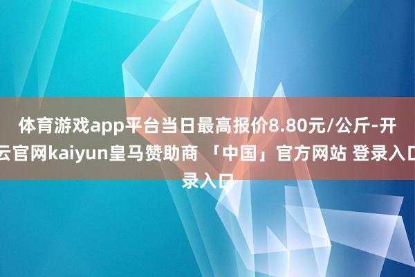 体育游戏app平台当日最高报价8.80元/公斤-开云官网kaiyun皇马赞助商 「中国」官方网站 登录入口