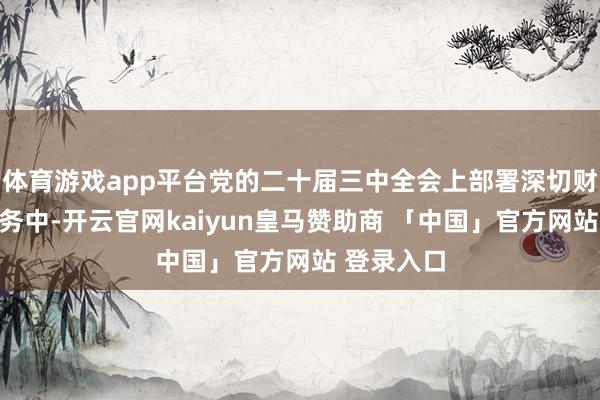 体育游戏app平台党的二十届三中全会上部署深切财税校正任务中-开云官网kaiyun皇马赞助商 「中国」官方网站 登录入口