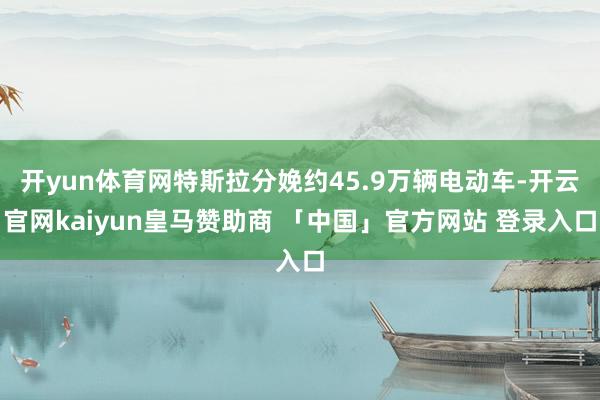 开yun体育网特斯拉分娩约45.9万辆电动车-开云官网kaiyun皇马赞助商 「中国」官方网站 登录入口