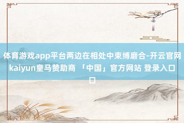 体育游戏app平台两边在相处中束缚磨合-开云官网kaiyun皇马赞助商 「中国」官方网站 登录入口