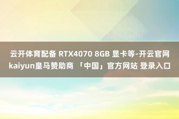 云开体育配备 RTX4070 8GB 显卡等-开云官网kaiyun皇马赞助商 「中国」官方网站 登录入口