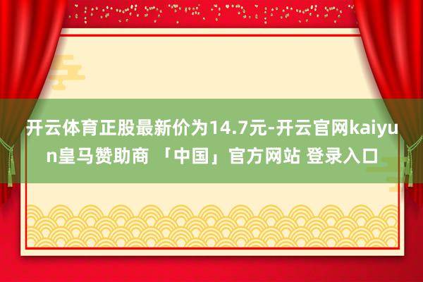 开云体育正股最新价为14.7元-开云官网kaiyun皇马赞助商 「中国」官方网站 登录入口