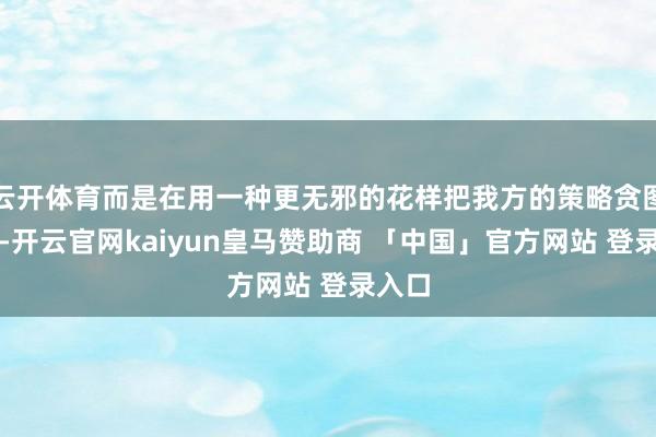 云开体育而是在用一种更无邪的花样把我方的策略贪图锁死-开云官网kaiyun皇马赞助商 「中国」官方网站 登录入口