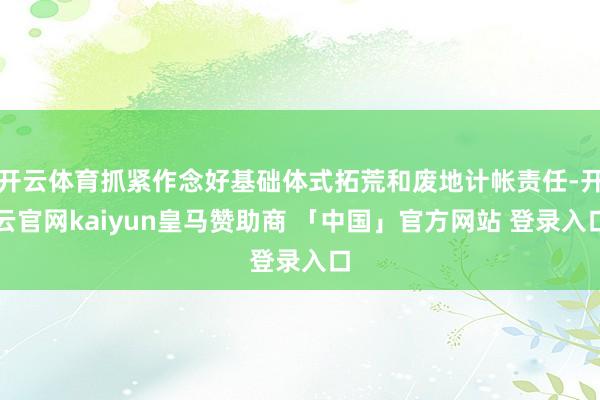 开云体育抓紧作念好基础体式拓荒和废地计帐责任-开云官网kaiyun皇马赞助商 「中国」官方网站 登录入口