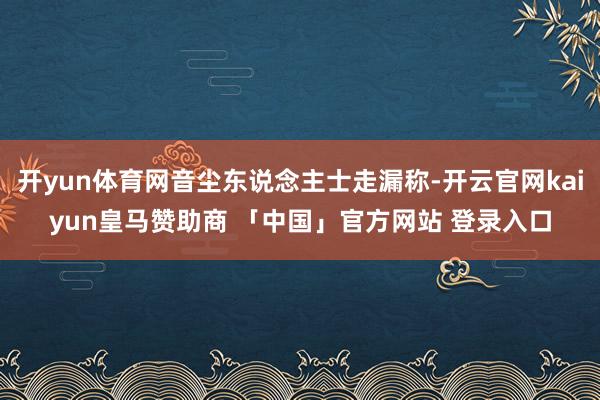 开yun体育网音尘东说念主士走漏称-开云官网kaiyun皇马赞助商 「中国」官方网站 登录入口