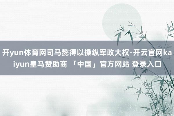 开yun体育网司马懿得以操纵军政大权-开云官网kaiyun皇马赞助商 「中国」官方网站 登录入口