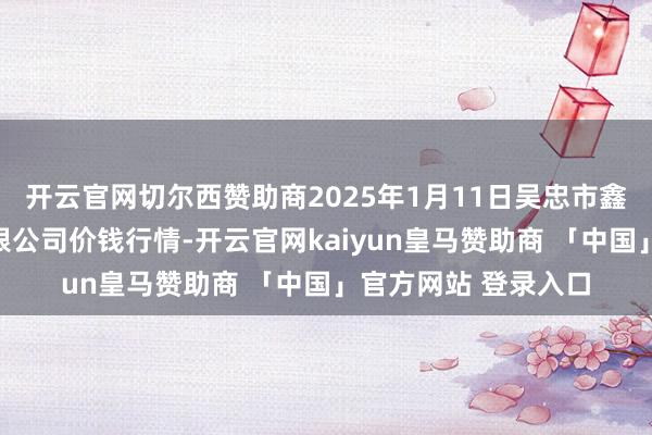 开云官网切尔西赞助商2025年1月11日吴忠市鑫鲜农副家具市集有限公司价钱行情-开云官网kaiyun皇马赞助商 「中国」官方网站 登录入口
