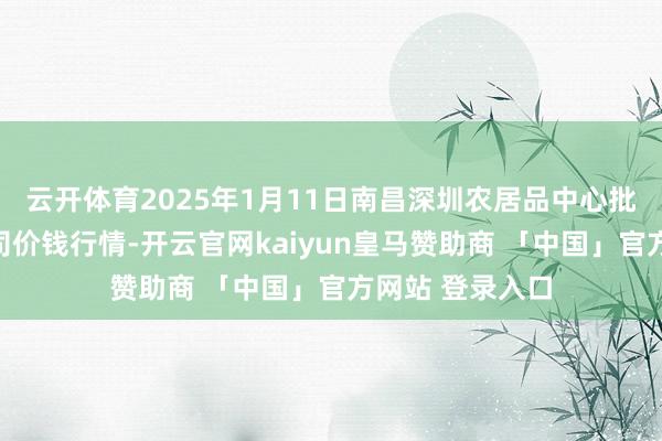 云开体育2025年1月11日南昌深圳农居品中心批发商场有限公司价钱行情-开云官网kaiyun皇马赞助商 「中国」官方网站 登录入口