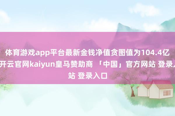体育游戏app平台最新金钱净值贪图值为104.4亿元-开云官网kaiyun皇马赞助商 「中国」官方网站 登录入口