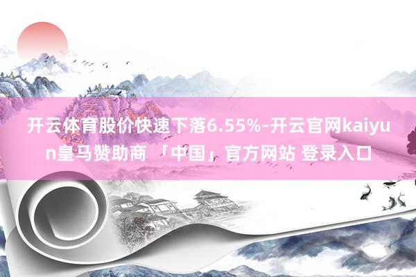 开云体育股价快速下落6.55%-开云官网kaiyun皇马赞助商 「中国」官方网站 登录入口