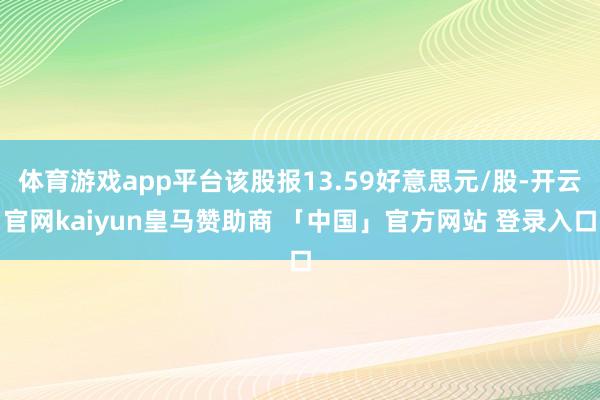 体育游戏app平台该股报13.59好意思元/股-开云官网kaiyun皇马赞助商 「中国」官方网站 登录入口